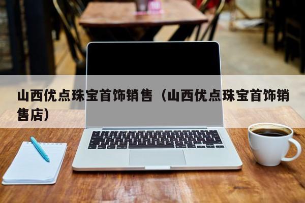 乐鱼官网-山西优点珠宝首饰销售（山西优点珠宝首饰销售店）