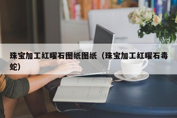 乐鱼官网-珠宝加工红曜石图纸图纸（珠宝加工红曜石毒蛇）