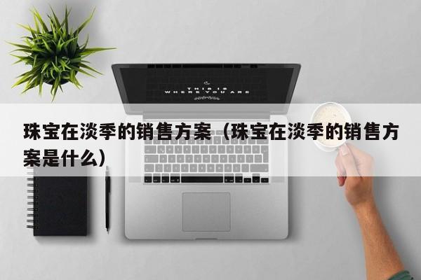 乐鱼官网-珠宝在淡季的销售方案（珠宝在淡季的销售方案是什么）
